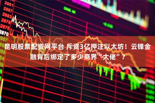 昆明股票配资网平台 斥资3亿押注以太坊！云锋金融背后绑定了多少商界“大佬”？