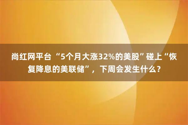 尚红网平台 “5个月大涨32%的美股”碰上“恢复降息的美联储”，下周会发生什么？