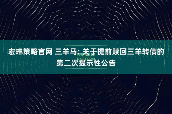 宏琳策略官网 三羊马: 关于提前赎回三羊转债的第二次提示性公告