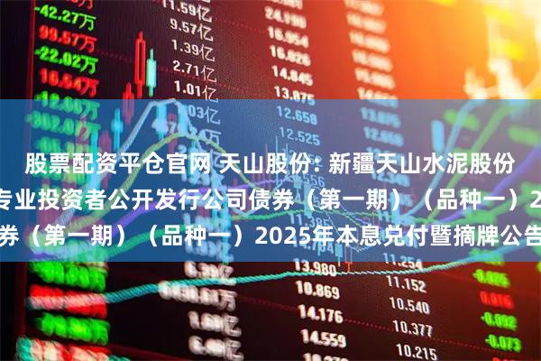 股票配资平仓官网 天山股份: 新疆天山水泥股份有限公司2022年面向专业投资者公开发行公司债券（第一期）（品种一）2025年本息兑付暨摘牌公告