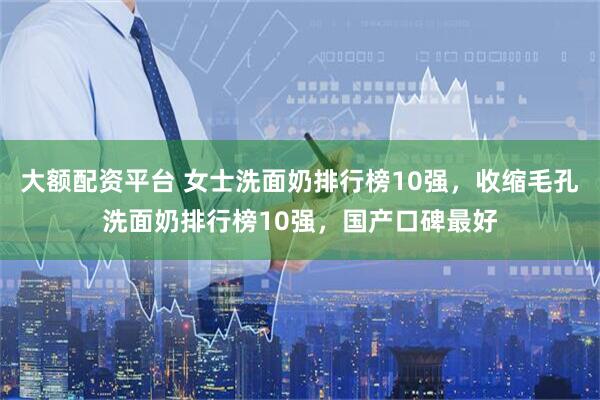 大额配资平台 女士洗面奶排行榜10强，收缩毛孔洗面奶排行榜10强，国产口碑最好