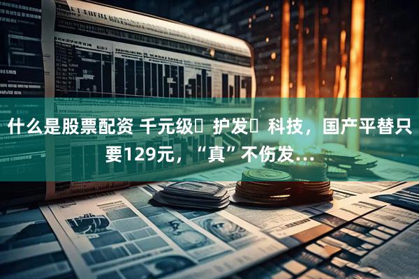 什么是股票配资 千元级⌈护发⌋科技，国产平替只要129元，“真”不伤发…
