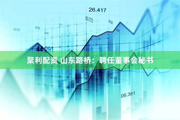 聚利配资 山东路桥：聘任董事会秘书