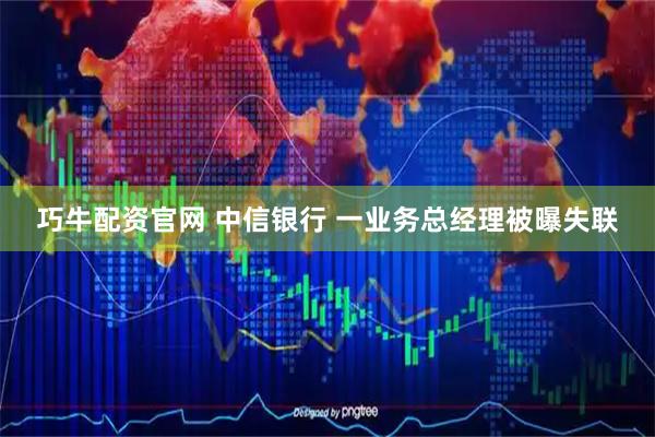 巧牛配资官网 中信银行 一业务总经理被曝失联