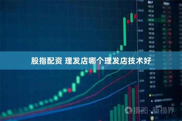 股指配资 理发店哪个理发店技术好