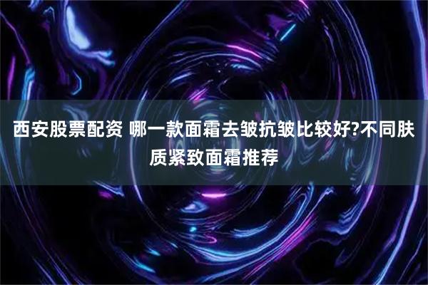 西安股票配资 哪一款面霜去皱抗皱比较好?不同肤质紧致面霜推荐