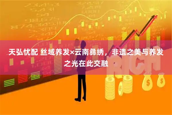 天弘忧配 丝域养发×云南彝绣，非遗之美与养发之光在此交融