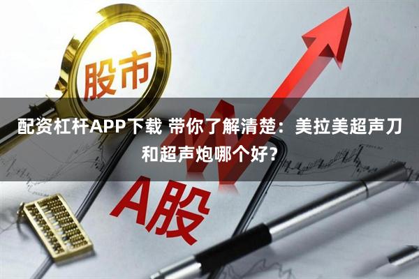 配资杠杆APP下载 带你了解清楚：美拉美超声刀和超声炮哪个好？