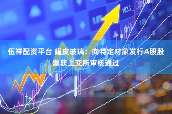 伍祥配资平台 耀皮玻璃：向特定对象发行A股股票获上交所审核通过