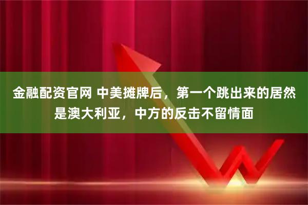 金融配资官网 中美摊牌后，第一个跳出来的居然是澳大利亚，中方的反击不留情面