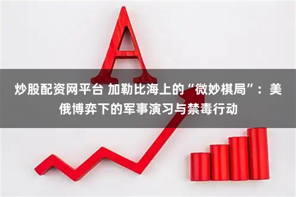 炒股配资网平台 加勒比海上的“微妙棋局”：美俄博弈下的军事演习与禁毒行动