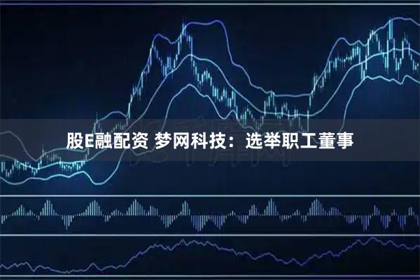 股E融配资 梦网科技：选举职工董事