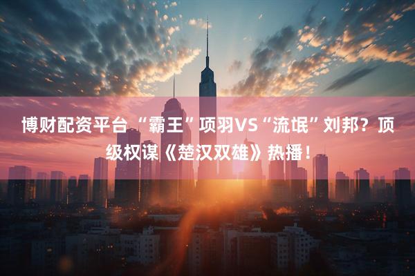 博财配资平台 “霸王”项羽VS“流氓”刘邦？顶级权谋《楚汉双雄》热播！