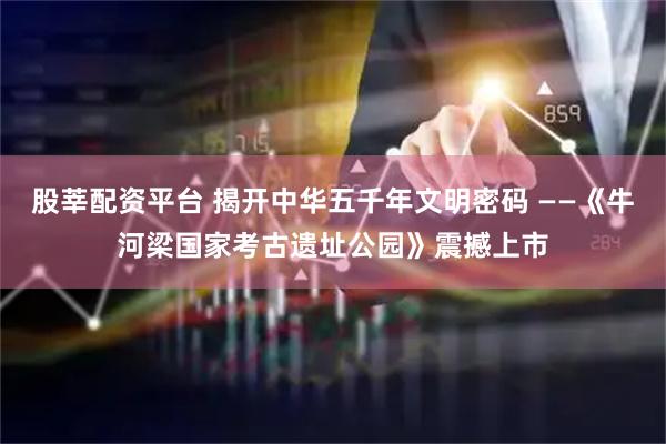 股莘配资平台 揭开中华五千年文明密码 ——《牛河梁国家考古遗址公园》震撼上市