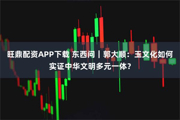 旺鼎配资APP下载 东西问｜郭大顺：玉文化如何实证中华文明多元一体？