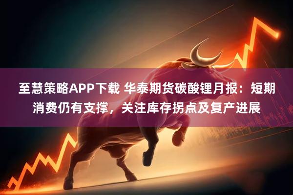 至慧策略APP下载 华泰期货碳酸锂月报：短期消费仍有支撑，关注库存拐点及复产进展