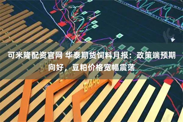 可米隆配资官网 华泰期货饲料月报：政策端预期向好，豆粕价格宽幅震荡