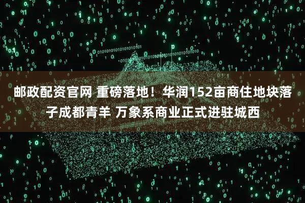邮政配资官网 重磅落地！华润152亩商住地块落子成都青羊 万象系商业正式进驻城西
