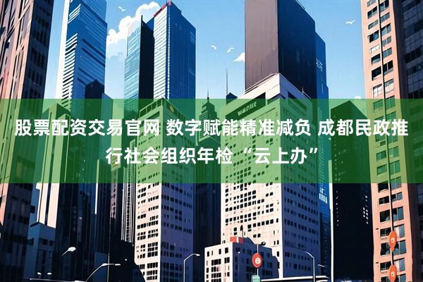 股票配资交易官网 数字赋能精准减负 成都民政推行社会组织年检 “云上办”