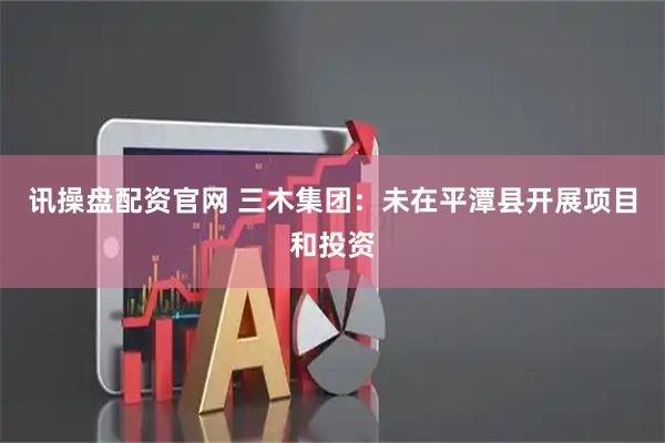 讯操盘配资官网 三木集团：未在平潭县开展项目和投资
