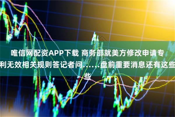 唯信网配资APP下载 商务部就美方修改申请专利无效相关规则答记者问……盘前重要消息还有这些