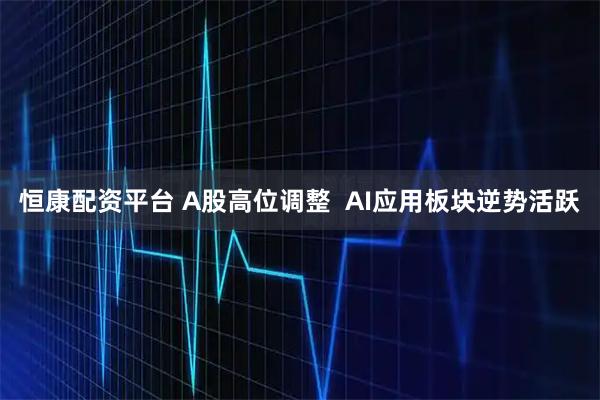 恒康配资平台 A股高位调整  AI应用板块逆势活跃