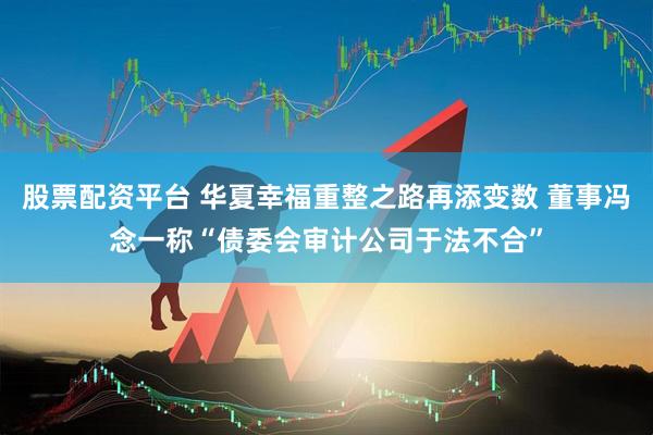 股票配资平台 华夏幸福重整之路再添变数 董事冯念一称“债委会审计公司于法不合”