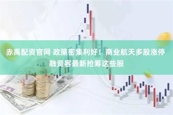 赤禹配资官网 政策密集利好！商业航天多股涨停 融资客最新抢筹这些股