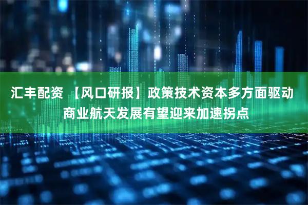 汇丰配资 【风口研报】政策技术资本多方面驱动  商业航天发展有望迎来加速拐点