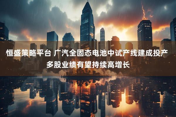 恒盛策略平台 广汽全固态电池中试产线建成投产 多股业绩有望持续高增长