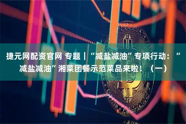 捷元网配资官网 专题｜“减盐减油”专项行动：“减盐减油”湘菜团餐示范菜品来啦！（一）