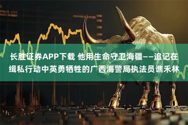 长胜证券APP下载 他用生命守卫海疆——追记在缉私行动中英勇牺牲的广西海警局执法员谯禾林