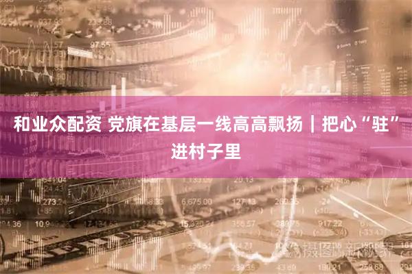 和业众配资 党旗在基层一线高高飘扬｜把心“驻”进村子里