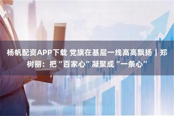 杨帆配资APP下载 党旗在基层一线高高飘扬｜郑树丽：把“百家心”凝聚成“一条心”