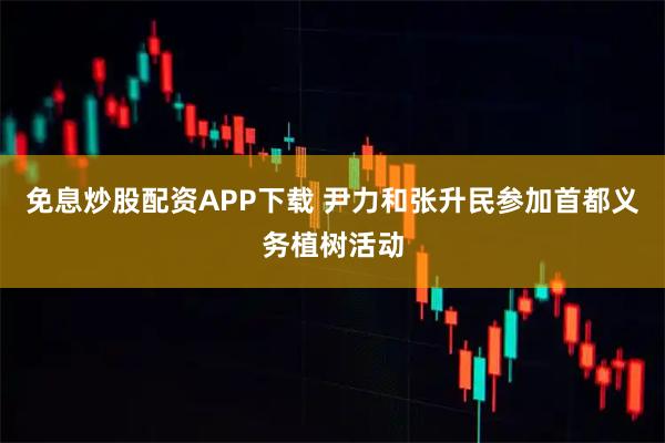 免息炒股配资APP下载 尹力和张升民参加首都义务植树活动