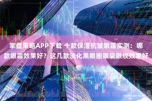 掌盘策略APP下载 十款保湿抗皱眼霜实测：哪款眼霜效果好？这几款淡化黑眼圈眼袋眼纹效果好