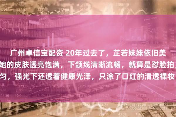 广州卓信宝配资 20年过去了，芷若妹妹依旧美丽动人！高清镜头里，她的皮肤透亮饱满，下颌线清晰流畅，就算是怼脸拍，毛孔细腻、肤质均匀，强光下还透着健康光泽，只涂了口红的清透裸妆，反而更凸显立体骨相，被夸“嫩得像20岁”。