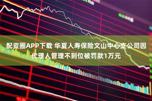 配资圈APP下载 华夏人寿保险文山中心支公司因代理人管理不到位被罚款1万元
