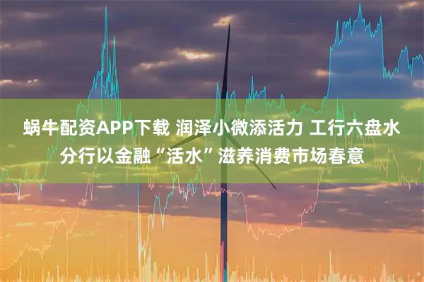 蜗牛配资APP下载 润泽小微添活力 工行六盘水分行以金融“活水”滋养消费市场春意