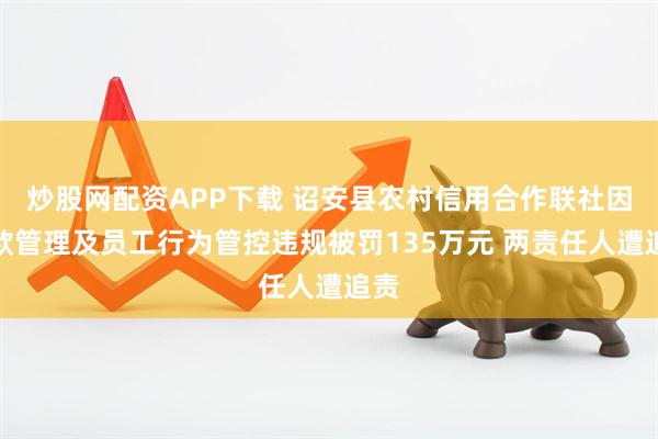 炒股网配资APP下载 诏安县农村信用合作联社因贷款管理及员工行为管控违规被罚135万元 两责任人遭追责