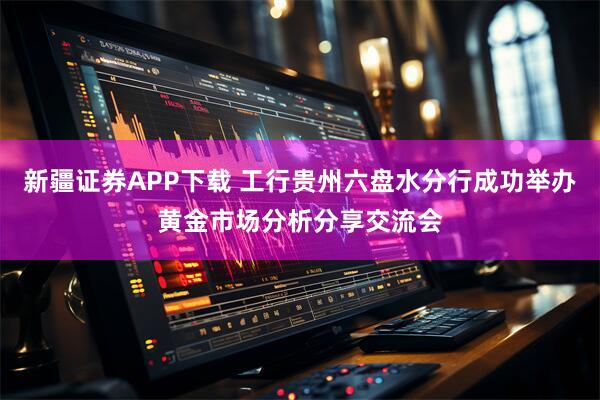 新疆证券APP下载 工行贵州六盘水分行成功举办黄金市场分析分享交流会