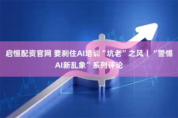 启恒配资官网 要刹住AI培训“坑老”之风丨“警惕AI新乱象”系列评论