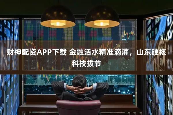 财神配资APP下载 金融活水精准滴灌，山东硬核科技拔节