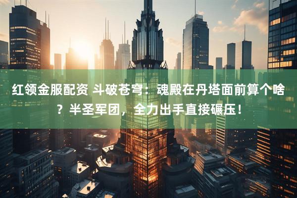 红领金服配资 斗破苍穹：魂殿在丹塔面前算个啥？半圣军团，全力出手直接碾压！