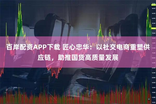 百岸配资APP下载 匠心忠华：以社交电商重塑供应链，助推国货高质量发展