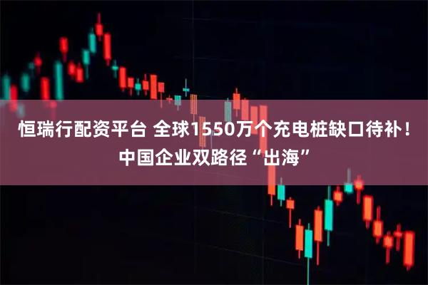 恒瑞行配资平台 全球1550万个充电桩缺口待补！中国企业双路径“出海”