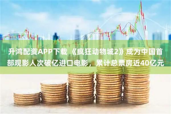 升鸿配资APP下载 《疯狂动物城2》成为中国首部观影人次破亿进口电影，累计总票房近40亿元