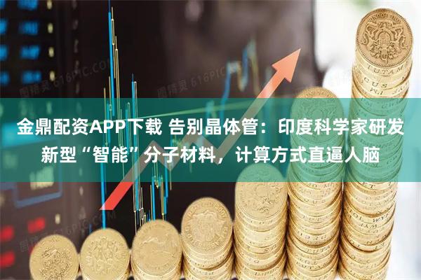 金鼎配资APP下载 告别晶体管：印度科学家研发新型“智能”分子材料，计算方式直逼人脑
