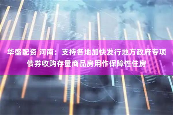 华盛配资 河南：支持各地加快发行地方政府专项债券收购存量商品房用作保障性住房
