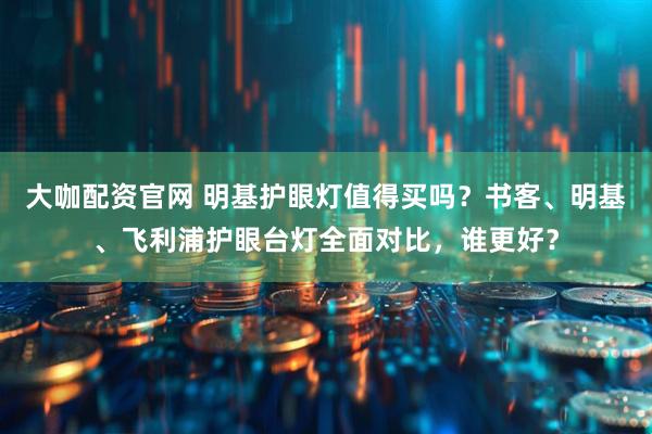 大咖配资官网 明基护眼灯值得买吗？书客、明基、飞利浦护眼台灯全面对比，谁更好？